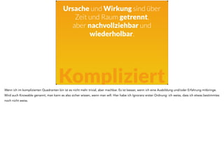 Ursache und Wirkung sind über 
Zeit und Raum getrennt, 
aber nachvollziehbar und 
wiederholbar. 
Kompliziert 
Wenn ich im komplizierten Quadranten bin ist es nicht mehr trivial, aber machbar. Es ist besser, wenn ich eine Ausbildung und/oder Erfahrung mitbringe. 
Wird auch Knowable genannt, man kann es also sicher wissen, wenn man will. Hier habe ich Ignoranz erster Ordnung: ich weiss, dass ich etwas bestimmtes 
noch nicht weiss. 
 
