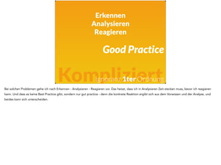 Erkennen 
Analysieren 
Reagieren 
Good Practice 
Kompliziert 
Ignoranz 1ter Ordnung 
Bei solchen Problemen gehe ich nach Erkennen - Analysieren - Reagieren vor. Das heisst, dass ich in Analysieren Zeit stecken muss, bevor ich reagieren 
kann. Und dass es keine Best Practice gibt, sondern nur gut practice - denn die konkrete Reaktion ergibt sich aus dem Vorwissen und der Analyse, und 
beides kann sich unterscheiden. 
 