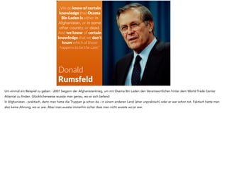 „We do know of certain 
knowledge that Osama 
Bin Laden is either in 
Afghanistan, or in some 
other country, or dead. 
And we know of certain 
knowledge that we don't 
know which of those 
happens to be the case." 
Donald 
Rumsfeld 
Um einmal ein Beispiel zu geben - 2001 begann der Afghanistankrieg, um mit Osama Bin Laden den Verantwortlichen hinter dem World Trade Center 
Attentat zu finden. Glücklicherweise wusste man genau, wo er sich befand: 
In Afghanistan - praktisch, denn man hatte die Truppen ja schon da - in einem anderen Land (eher unpraktisch) oder er war schon tot. Faktisch hatte man 
also keine Ahnung, wo er war. Aber man wusste immerhin sicher dass man nicht wusste wo er war. 
 