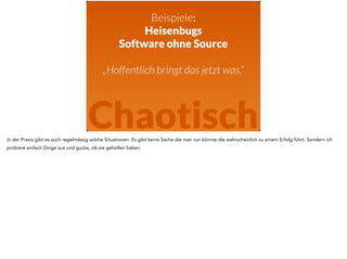 Beispiele: 
Heisenbugs 
Software ohne Source 
! 
„Hoffentlich bringt das jetzt was.“ 
Chaotisch 
In der Praxis gibt es auch regelmässig solche Situationen. Es gibt keine Sache die man tun könnte die wahrscheinlich zu einem Erfolg führt. Sondern ich 
probiere einfach Dinge aus und gucke, ob sie geholfen haben. 
 