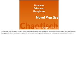 Handeln 
Erkennen 
Reagieren 
Novel Practice 
Chaotisch 
Ignoranz 3ter Ordnung 
Und genau so ist der Vorgehen - Ich mache etwas - quasi ohne Nachdenken zuvor - und erkenne, was es bewirkt hat, und reagiere dann darauf. Shotgun- 
Debugging oder Chicken Voodoo sind Antipattern in der Softwareentwicklung, die darauf basieren. Ich probiere einfach solange, bis es funktioniert. 
 