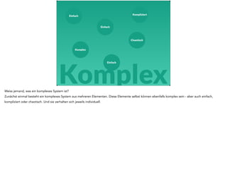 Einfach 
Einfach 
Chaotisch 
Einfach 
Komplex 
Kompliziert 
Komplex 
Weiss jemand, was ein komplexes System ist? 
Zunächst einmal besteht ein komplexes System aus mehreren Elementen. Diese Elemente selbst können ebenfalls komplex sein - aber auch einfach, 
kompliziert oder chaotisch. Und sie verhalten sich jeweils individuell. 
 