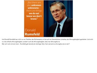 „But there are 
also unknown 
unknowns – 
there are things 
we do not 
know we don't 
know.“ 
Donald 
Rumsfeld 
Und Donald Rumsfeld war nicht nur ein Praktiker des Nichtwissens, er hat auch am theoretischem Unterbau der Ahnungslosigkeit gearbeitet. Und nicht 
nur die einfache Ahnungslosigkeit, sondern auch die Ahnungslosigkeit, dass man Ahnungslos ist. 
Wer sich noch erinnern kann - Rumsfeld galt damals als mächtiger Idiot. Kann jemand so ahnungslos wie er sein? 
 
