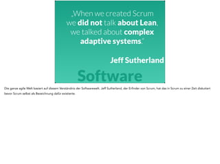 „When we created Scrum 
we did not talk about Lean, 
we talked about complex 
adaptive systems.“ 
Jeff Sutherland 
Software 
Die ganze agile Welt basiert auf diesem Verständnis der Softwarewelt. Jeff Sutherland, der Erfinder von Scrum, hat das in Scrum zu einer Zeit diskutiert 
bevor Scrum selbst als Bezeichnung dafür existierte. 
 
