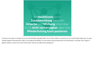 Im Nachhinein ist ein 
Zusammenhang zwischen 
Ursache und Wirkung erkennbar. 
Es ist nicht vorhersagbar, aber eine 
Wiederholung kann passieren. 
Und wenn man sowas vor Augen hat ist auch das Verhalten plausibel: Wenn ich ein Team wieder so zusammen an ein neues Projekt setzte, kann ein ganz 
anderes Ergebnis herauskommen. Wenn ich die gleiche Architektur für eine andere Lösung einsetze kann sie funktionieren, muss aber nicht. Sogar im 
gleichen System muss es nicht mehr funktionieren, weil es sich selbst schon bewegt hat. 
 