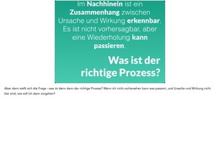 Im Nachhinein ist ein 
Zusammenhang zwischen 
Ursache und Wirkung erkennbar. 
Es ist nicht vorhersagbar, aber 
eine Wiederholung kann 
passieren. 
Was ist der 
richtige Prozess? 
Aber dann stellt sich die Frage - was ist denn dann der richtige Prozess? Wenn ich nicht vorhersehen kann was passiert, und Ursache und Wirkung nicht 
klar sind, wie soll ich dann vorgehen? 
 