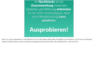 Im Nachhinein ist ein 
Zusammenhang zwischen 
Ursache und Wirkung erkennbar. 
Es ist nicht vorhersagbar, aber 
eine Wiederholung kann 
passieren. 
Ausprobieren! 
Genau, ich muss es ausprobieren. In dem Moment wo ich mit dem System arbeite habe ich Feedback aus dem System, und ich kann an der Wirkung 
erkennen welche Ursachen es hatte. Und damit vorhersagen über die Zukunft treffen. Die eintreffen können - oder auch nicht. 
 