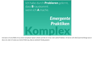Ich habe durch Probieren gelernt, 
dass B rauskommt 
wenn ich A mache. 
Emergente 
Praktiken 
Komplex 
Und wenn ich eine Weile mit so einem komplexen System arbeite sammle ich immer mehr solche Praktiken. Ich kenne nicht alle Zusammenhänge warum 
das so ist, aber ich weiss aus meiner Erfahrung, dass es statistisch häufig passiert. 
 