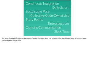 Continuous Integration 
Daily Scrum 
Sustainable Pace 
Collective Code Ownership 
Story Points 
Retrospectives 
Osmotic Communication 
Slack Time 
! 
Und genau diese agilen Prinzipien sind emergente Praktiken. Dinge von denen man mal gemerkt hat, dass Software häufig, nicht immer, besser 
funktioniert wenn man sie macht. 
 