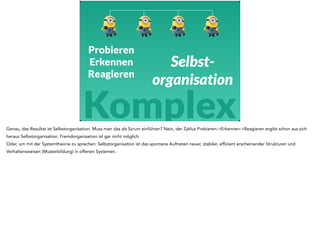 Selbst-organisation 
Probieren 
Erkennen 
Reagieren 
Komplex 
Genau, das Resultat ist Selbstorganisation. Muss man das als Scrum einführen? Nein, der Zyklus Probieren->Erkennen->Reagieren ergibt schon aus sich 
heraus Selbstorganisation. Fremdorganisation ist gar nicht möglich. 
Oder, um mit der Systemtheorie zu sprechen: Selbstorganisation ist das spontane Auftreten neuer, stabiler, effizient erscheinender Strukturen und 
Verhaltensweisen (Musterbildung) in offenen Systemen. 
 