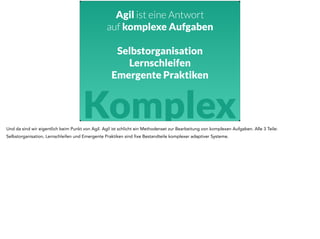 Agil ist eine Antwort 
auf komplexe Aufgaben 
Selbstorganisation 
Lernschleifen 
Emergente Praktiken 
Komplex 
Und da sind wir eigentlich beim Punkt von Agil. Agil ist schlicht ein Methodenset zur Bearbeitung von komplexen Aufgaben. Alle 3 Teile: 
Selbstorganisation, Lernschleifen und Emergente Praktiken sind fixe Bestandteile komplexer adaptiver Systeme. 
 