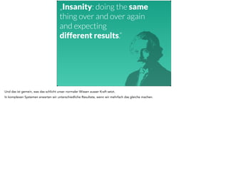 „Insanity: doing the same 
thing over and over again 
and expecting 
different results.“ 
Und das ist gemein, was das schlicht unser normaler Wissen ausser Kraft setzt. 
In komplexen Systemen erwarten wir unterschiedliche Resultate, wenn wir mehrfach das gleiche machen. 
 