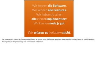 Wir kennen die Software. 
Wir kennen alle Features. 
Wir haben sie schon 
alle einmal implementiert. 
Wir kennen node.js gut. 
! 
Wir wissen es trotzdem nicht. 
Das muss man sich mal auf der Zunge zergehen lassen: wir kennen schon alle Features, wir wissen wie es aussieht, trotzdem haben wir in Wahrheit keine 
Ahnung. Und der Vorgesetzte fragt uns, warum wir das nicht wissen. 
 