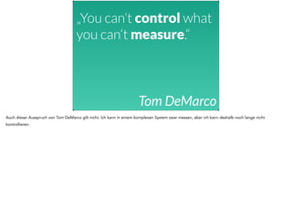 „You can‘t control what 
you can‘t measure.“ 
Tom DeMarco 
Auch dieser Ausspruch von Tom DeMarco gilt nicht. Ich kann in einem komplexen System zwar messen, aber ich kann deshalb noch lange nicht 
kontrollieren. 
 