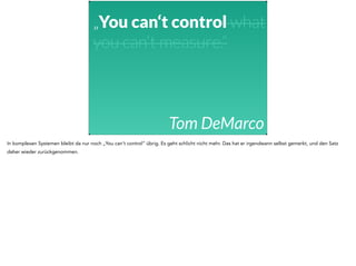 „You can‘t control what 
you can‘t measure.“ 
Tom DeMarco 
In komplexen Systemen bleibt da nur noch „You can’t control“ übrig. Es geht schlicht nicht mehr. Das hat er irgendwann selbst gemerkt, und den Satz 
daher wieder zurückgenommen. 
 