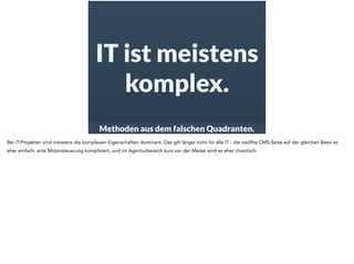 IT ist meistens 
komplex. 
Methoden aus dem falschen Quadranten. 
Bei IT-Projekten sind meistens die komplexen Eigenschaften dominant. Das gilt längst nicht für alle IT - die zwölfte CMS-Seite auf der gleichen Basis ist 
eher einfach, eine Motorsteuerung kompliziert, und im Agenturbereich kurz vor der Messe wird es eher chaotisch. 
 