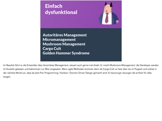 Einfach 
dysfunktional 
Autoritäres Management 
Micromanagement 
Mushroom Management 
Cargo Cult 
Golden Hammer Syndrome 
Im Resultat führt er die Entwickler über Autoritäres Management, steuert auch gerne mal direkt. Er macht Mushroom-Management: die Developer werden 
im Dunkeln gelassen und bekommen nur Mist vorgesetzt. Wenn agile Methoden kommen dann als Cargo-Cult: er liest über sie im Flugzeit und ordnet in 
der nächste Woche an, dass ab jetzt Pair Programming / Kanban / Domain Driven Design gemacht wird. Er bevorzugt Lösungen die einfach für alles 
taugen. 
 