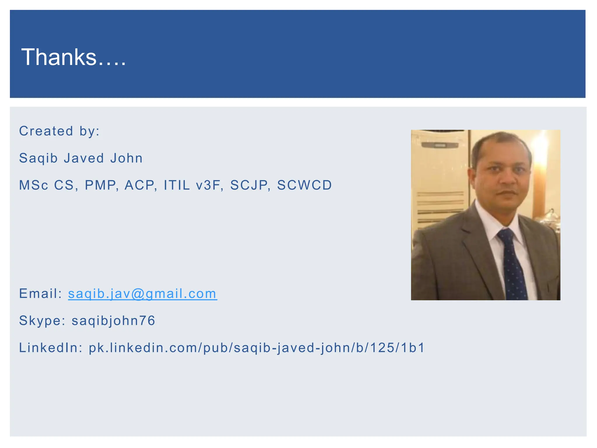 Created by:
Saqib Javed John
MSc CS, PMP, ACP, ITIL v3F, SCJP, SCWCD
Email: saqib.jav@gmail.com
Skype: saqibjohn76
LinkedIn: pk.linkedin.com/pub/saqib-javed-john/b/125/1b1
Thanks….
 