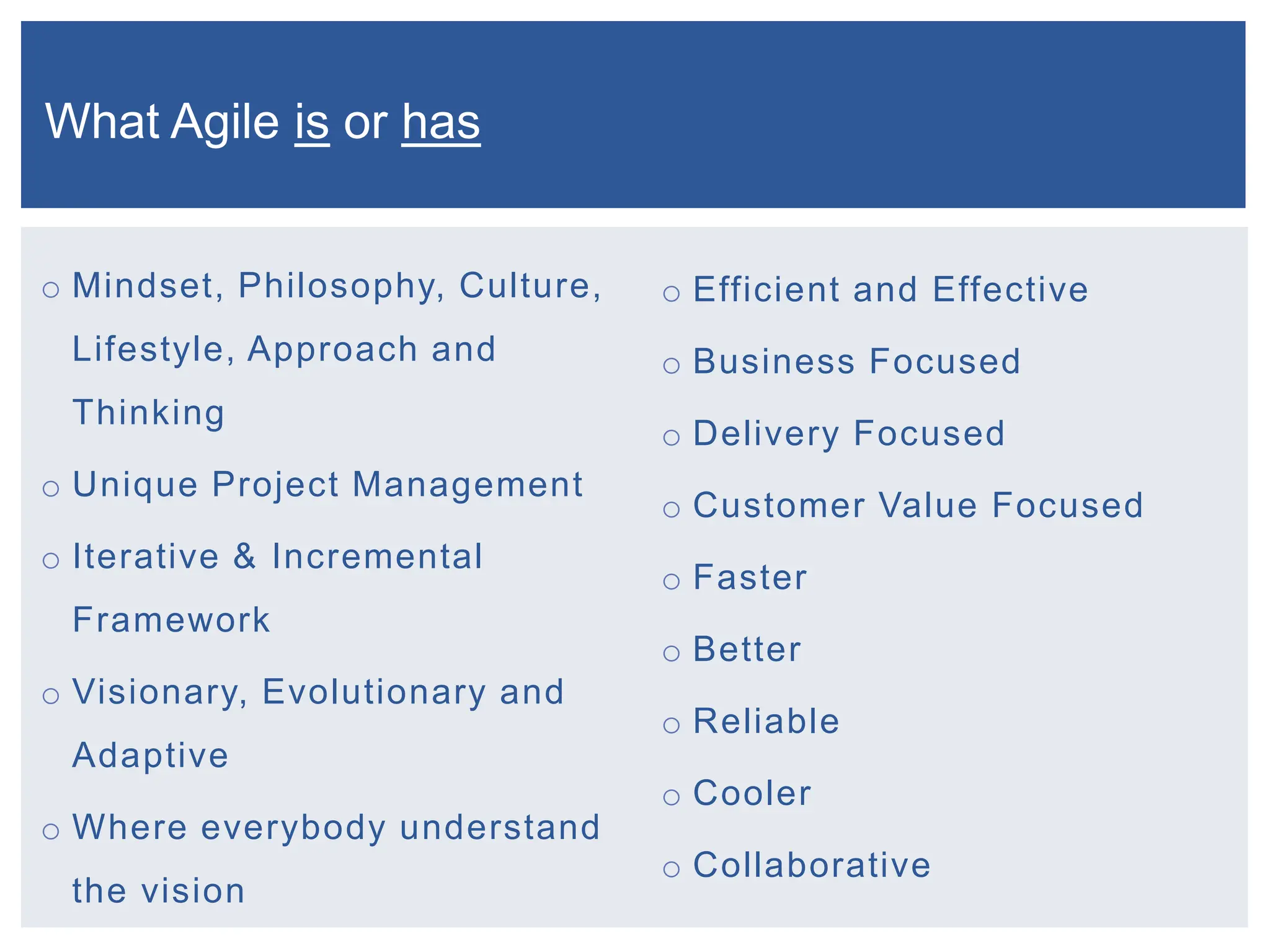 o Mindset, Philosophy, Culture,
Lifestyle, Approach and
Thinking
o Unique Project Management
o Iterative & Incremental
Framework
o Visionary, Evolutionary and
Adaptive
o Where everybody understand
the vision
o Efficient and Effective
o Business Focused
o Delivery Focused
o Customer Value Focused
o Faster
o Better
o Reliable
o Cooler
o Collaborative
What Agile is or has
 