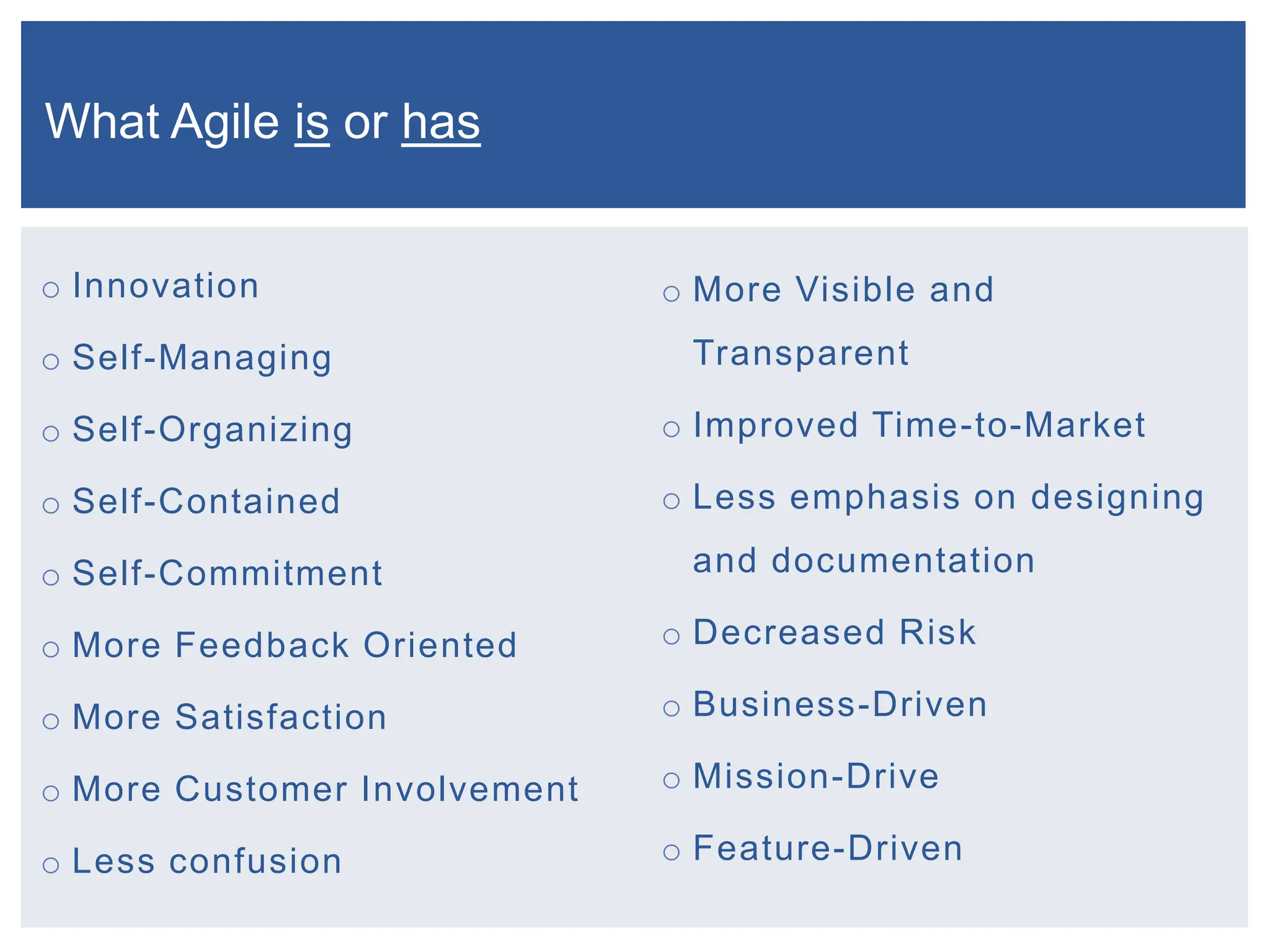 o Innovation
o Self-Managing
o Self-Organizing
o Self-Contained
o Self-Commitment
o More Feedback Oriented
o More Satisfaction
o More Customer Involvement
o Less confusion
o More Visible and
Transparent
o Improved Time-to-Market
o Less emphasis on designing
and documentation
o Decreased Risk
o Business-Driven
o Mission-Drive
o Feature-Driven
What Agile is or has
 