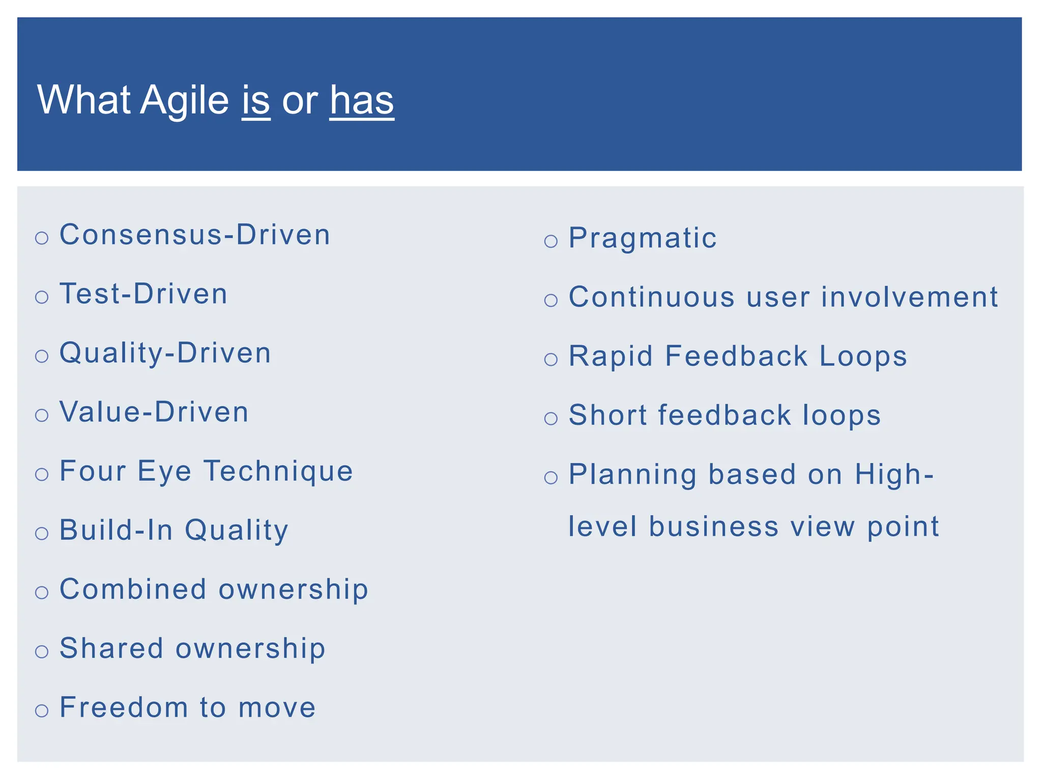 o Consensus-Driven
o Test-Driven
o Quality-Driven
o Value-Driven
o Four Eye Technique
o Build-In Quality
o Combined ownership
o Shared ownership
o Freedom to move
o Pragmatic
o Continuous user involvement
o Rapid Feedback Loops
o Short feedback loops
o Planning based on High-
level business view point
What Agile is or has
 