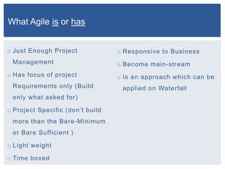 o Just Enough Project
Management
o Has focus of project
Requirements only (Build
only what asked for)
o Project Specific (don’t build
more than the Bare-Minimum
or Bare Sufficient )
o Light weight
o Time boxed
o Responsive to Business
o Become main-stream
o Is an approach which can be
applied on Waterfall
What Agile is or has
 