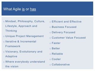 o Mindset, Philosophy, Culture,
Lifestyle, Approach and
Thinking
o Unique Project Management
o Iterative & Incremental
Framework
o Visionary, Evolutionary and
Adaptive
o Where everybody understand
the vision
o Efficient and Effective
o Business Focused
o Delivery Focused
o Customer Value Focused
o Faster
o Better
o Reliable
o Cooler
o Collaborative
What Agile is or has
 