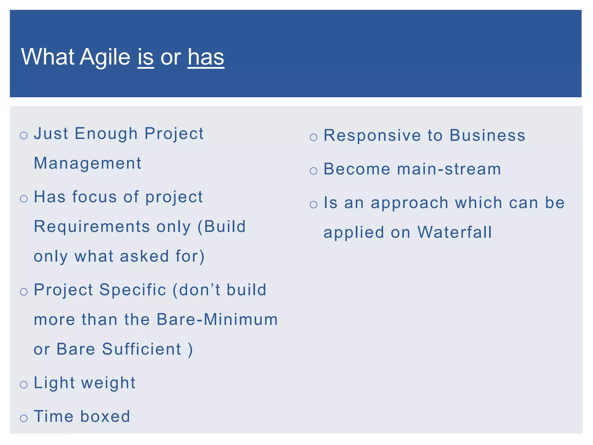 What Agile is or has
o Just Enough Project

Management
o Has focus of project
Requirements only (Build

only what asked for)
o Project Specific (don’t build
more than the Bare-Minimum
or Bare Sufficient )
o Light weight
o Time boxed

o Responsive to Business

o Become main-stream
o Is an approach which can be
applied on Waterfall

 