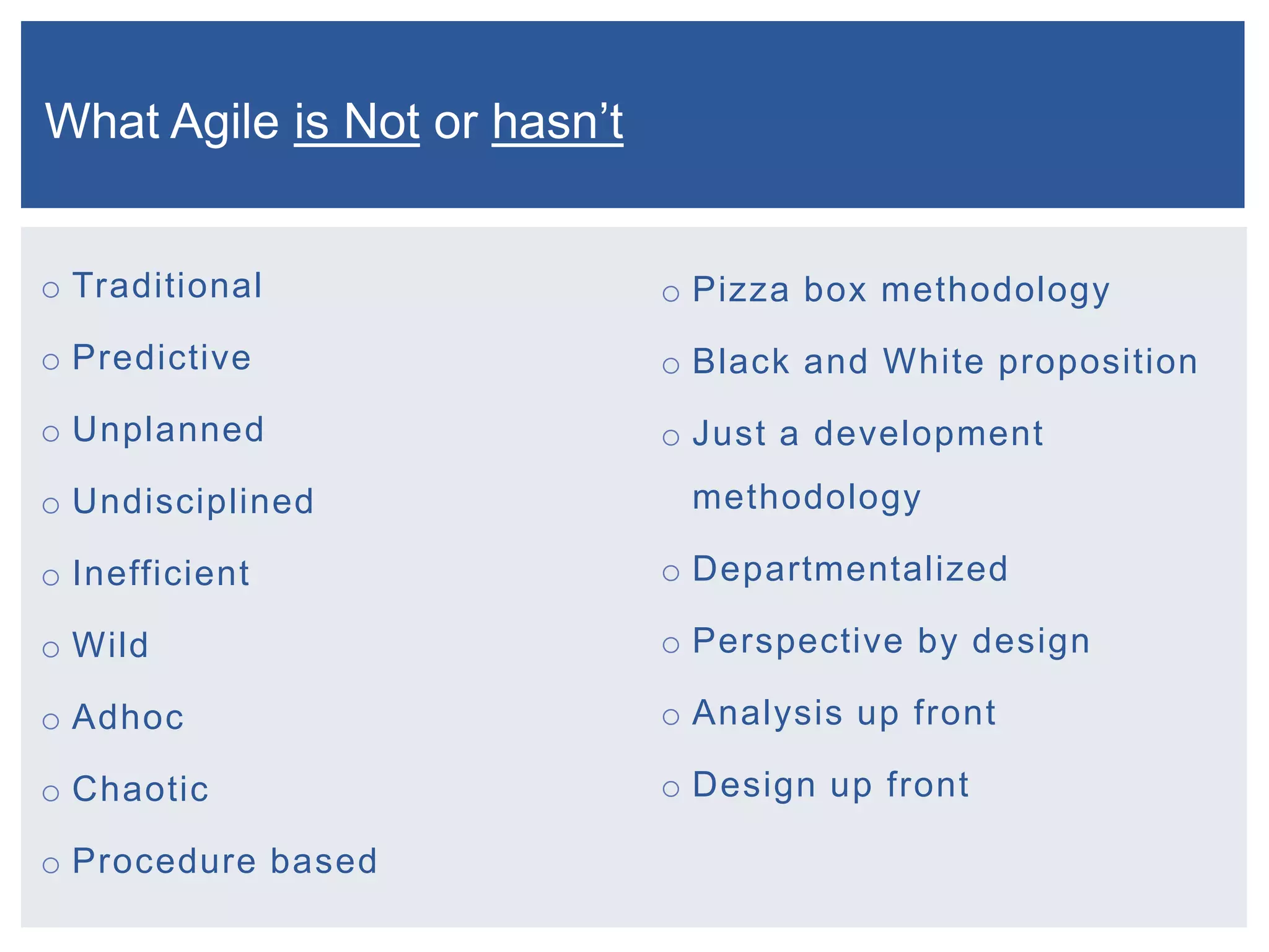 What Agile is Not or hasn’t
o Traditional

o Pizza box methodology

o Predictive

o Black and White proposition

o Unplanned

o Just a development

o Undisciplined

methodology

o Inefficient

o Departmentalized

o Wild

o Perspective by design

o Adhoc

o Analysis up front

o Chaotic

o Design up front

o Procedure based

 
