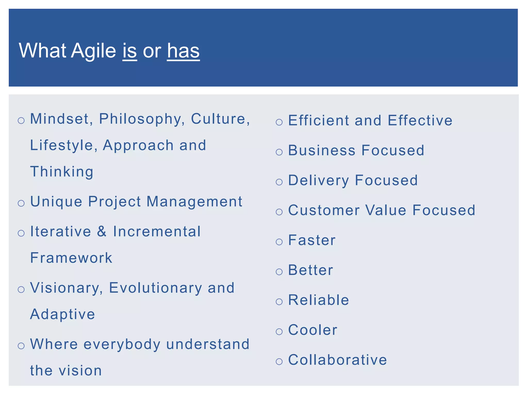 What Agile is or has
o Mindset, Philosophy, Culture,

o Efficient and Effective

Lifestyle, Approach and

o Business Focused

Thinking

o Delivery Focused

o Unique Project Management

o Iterative & Incremental
Framework
o Visionary, Evolutionary and

o Customer Value Focused

o Faster
o Better
o Reliable

Adaptive
o Where everybody understand
the vision

o Cooler
o Collaborative

 