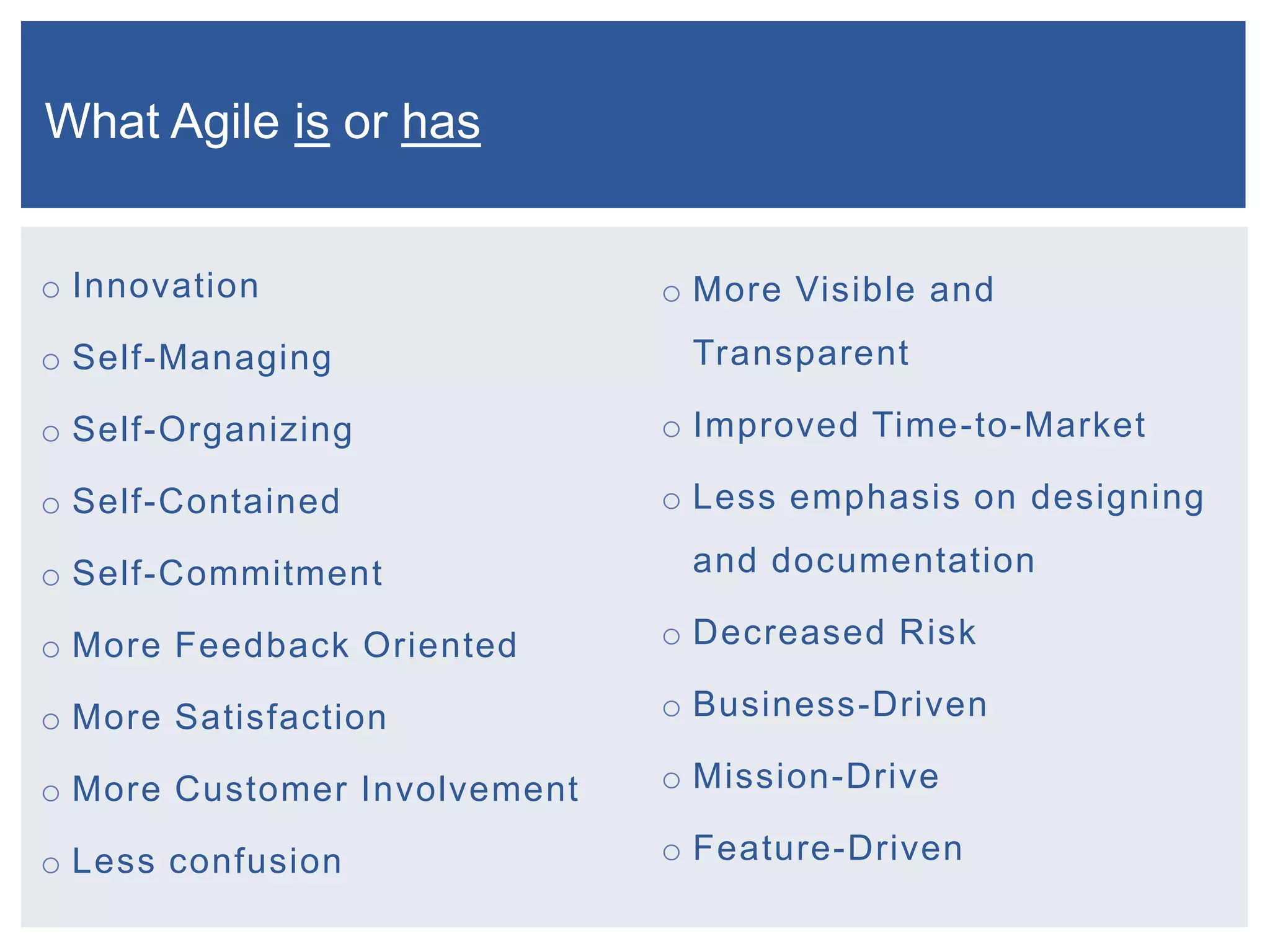 What Agile is or has
o Innovation

o Self-Managing

o More Visible and

Transparent

o Self-Organizing

o Improved Time-to-Market

o Self-Contained

o Less emphasis on designing

o Self-Commitment

and documentation

o More Feedback Oriented

o Decreased Risk

o More Satisfaction

o Business-Driven

o More Customer Involvement

o Mission-Drive

o Less confusion

o Feature-Driven

 