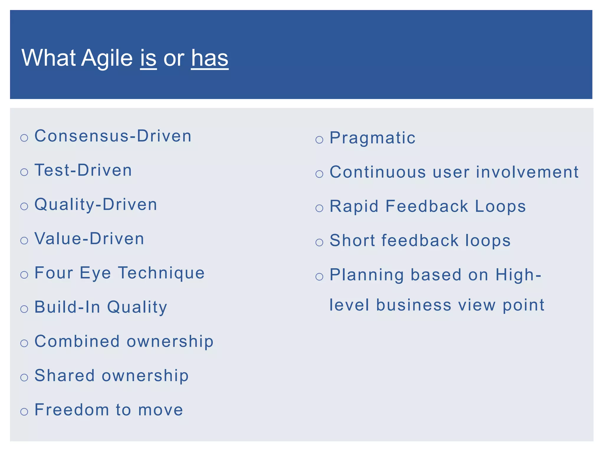 What Agile is or has
o Consensus-Driven

o Pragmatic

o Test-Driven

o Continuous user involvement

o Quality-Driven

o Rapid Feedback Loops

o Value-Driven

o Short feedback loops

o Four Eye Technique

o Planning based on High-

o Build-In Quality
o Combined ownership

o Shared ownership
o Freedom to move

level business view point

 