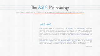 The AGILE Methodology
 
 
Agile modeling (AM) is a methodology for modeling and documenting software
systems based on best practices. It is a collection of values and principles,
that can be applied on an (agile) software development project. This methodology
is more flexible than traditional modeling methods, making it a better fit in a
fast changing environment.[1] It is part of the Agile software development tool
kit.
Agile modeling is a supplement to other agile methodologies such as Scrum,
extreme programming (XP), and Rational Unified Process (RUP). It is explicitly
included as part of the disciplined agile delivery (DAD) framework. As per 2011
stats, agile modeling accounted for 1% of all agile software development.
-Wikipedia
AGILE MODEL
AGILE PROJECT MANAGEMENT IS TYPICALLY SET UP IN QUICK AND PROVIDING ITERATIVE PROJECT RELEASE CYCLES.
 