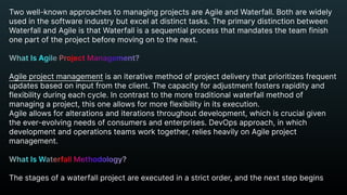 Two well-known approaches to managing projects are Agile and Waterfall. Both are widely
used in the software industry but excel at distinct tasks. The primary distinction between
Waterfall and Agile is that Waterfall is a sequential process that mandates the team finish
one part of the project before moving on to the next.


Agile project management is an iterative method of project delivery that prioritizes frequent
updates based on input from the client. The capacity for adjustment fosters rapidity and
flexibility during each cycle. In contrast to the more traditional waterfall method of
managing a project, this one allows for more flexibility in its execution.

Agile allows for alterations and iterations throughout development, which is crucial given
the ever-evolving needs of consumers and enterprises. DevOps approach, in which
development and operations teams work together, relies heavily on Agile project
management.


The stages of a waterfall project are executed in a strict order, and the next step begins
What Is Agile Project Management?


What Is Waterfall Methodology?


 