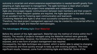 outcome is uncertain and where extensive experimentation is needed benefit greatly from
adopting an Agile approach to management. The agile technique is ideal when a faster
pace is required to make the project more adaptable and collaborative.

Agile also encourages regular communication between team members and their project’s
stakeholders. When frequent updates are required, the Agile approach is the best choice.
It’s an excellent tool for fostering open communication and teamwork.

Combining Waterfall and Agile is what most successful companies are doing today.
Therefore, the ideal project management approach may be created by a concerted effort to
create a blend of Agile and Waterfall methodologies.


Before the advent of the Agile approach, Waterfall was the method of choice within the IT
industry. The results of projects managed using the Waterfall method were generally
regarded as favorable. However, the limitations of the Waterfall approach were quickly
exposed, and a new form of project management was required.

Consequently, the Agile technique was created, which is better able to adapt to changing
circumstances and move quickly enough to keep up with evolving projects. The most
significant results, however, come from combining Agile and Waterfall. Some of the
The Advantages Of Using Agile Over Waterfall


 