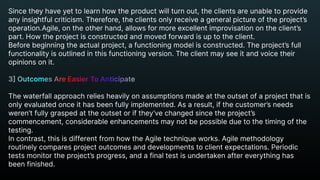 Since they have yet to learn how the product will turn out, the clients are unable to provide
any insightful criticism. Therefore, the clients only receive a general picture of the project’s 

operation.Agile, on the other hand, allows for more excellent improvisation on the client’s
part. How the project is constructed and moved forward is up to the client.

Before beginning the actual project, a functioning model is constructed. The project’s full
functionality is outlined in this functioning version. The client may see it and voice their
opinions on it.


The waterfall approach relies heavily on assumptions made at the outset of a project that is
only evaluated once it has been fully implemented. As a result, if the customer’s needs
weren’t fully grasped at the outset or if they’ve changed since the project’s
commencement, considerable enhancements may not be possible due to the timing of the
testing.

In contrast, this is different from how the Agile technique works. Agile methodology
routinely compares project outcomes and developments to client expectations. Periodic
tests monitor the project’s progress, and a final test is undertaken after everything has
been finished.
3] Outcomes Are Easier To Anticipate


 