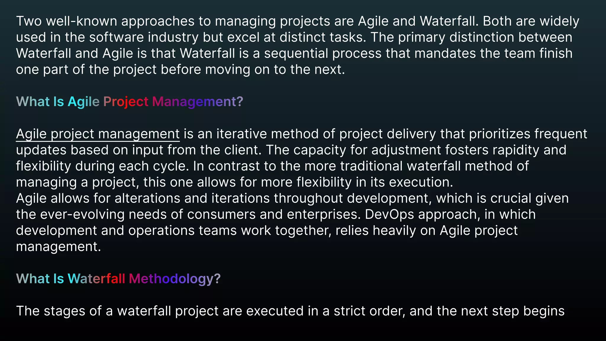 Two well-known approaches to managing projects are Agile and Waterfall. Both are widely
used in the software industry but excel at distinct tasks. The primary distinction between
Waterfall and Agile is that Waterfall is a sequential process that mandates the team finish
one part of the project before moving on to the next.


Agile project management is an iterative method of project delivery that prioritizes frequent
updates based on input from the client. The capacity for adjustment fosters rapidity and
flexibility during each cycle. In contrast to the more traditional waterfall method of
managing a project, this one allows for more flexibility in its execution.

Agile allows for alterations and iterations throughout development, which is crucial given
the ever-evolving needs of consumers and enterprises. DevOps approach, in which
development and operations teams work together, relies heavily on Agile project
management.


The stages of a waterfall project are executed in a strict order, and the next step begins
What Is Agile Project Management?


What Is Waterfall Methodology?


 