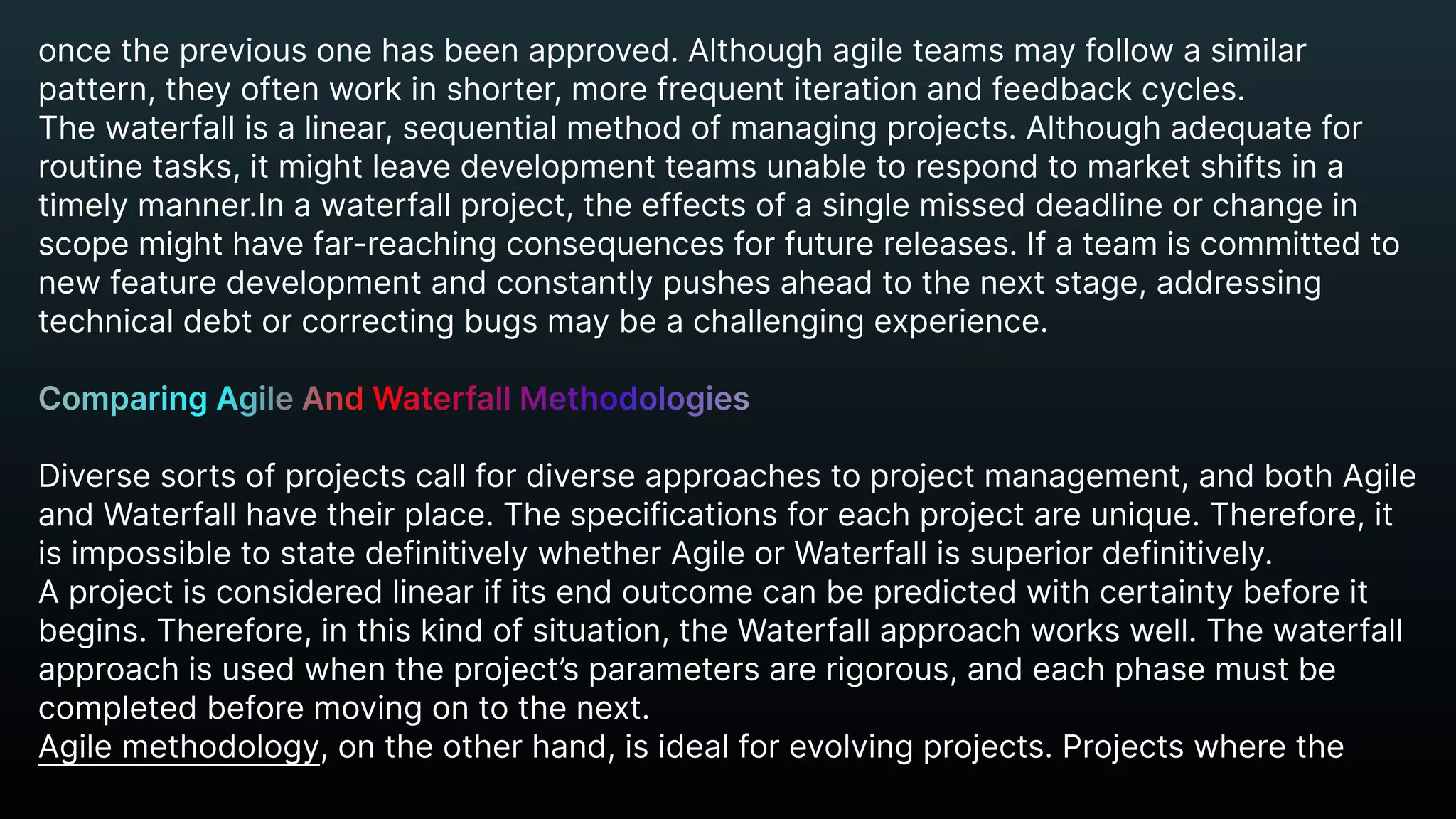 oncethepreviousonehasbeenapproved.Althoughagileteamsmayfollowasimilar
pattern,theyoftenworkinshorter,morefrequentiterationandfeedbackcycles.

Thewaterfallisalinear,sequentialmethodofmanagingprojects.Althoughadequatefor
routinetasks,itmightleavedevelopmentteamsunabletorespondtomarketshiftsina
timelymanner.Inawaterfallproject,theeffectsofasinglemisseddeadlineorchangein
scopemighthavefar-reachingconsequencesforfuturereleases.Ifateamiscommittedto
newfeaturedevelopmentandconstantlypushesaheadtothenextstage,addressing
technicaldebtorcorrectingbugsmaybeachallengingexperience.


Diversesortsofprojectscallfordiverseapproachestoprojectmanagement,andbothAgile
andWaterfallhavetheirplace.Thespecificationsforeachprojectareunique.Therefore,it
isimpossibletostatedefinitivelywhetherAgileorWaterfallissuperiordefinitively.

Aprojectisconsideredlinearifitsendoutcomecanbepredictedwithcertaintybeforeit
begins.Therefore,inthiskindofsituation,theWaterfallapproachworkswell.Thewaterfall
approachisusedwhentheproject’sparametersarerigorous,andeachphasemustbe
completedbeforemovingontothenext.

Agilemethodology,ontheotherhand,isidealforevolvingprojects.Projectswherethe
ComparingAgileAndWaterfallMethodologies


 