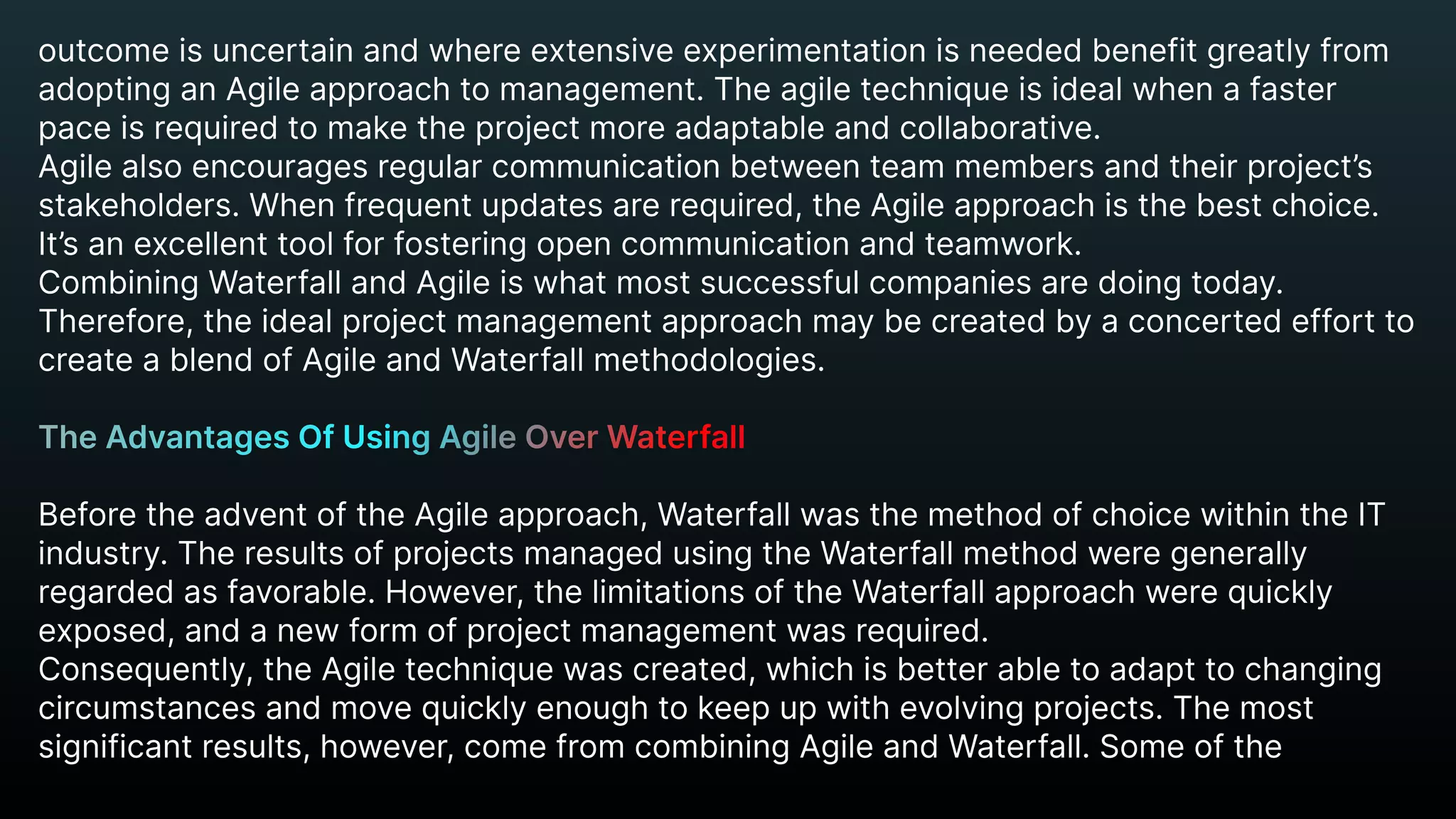 outcome is uncertain and where extensive experimentation is needed benefit greatly from
adopting an Agile approach to management. The agile technique is ideal when a faster
pace is required to make the project more adaptable and collaborative.

Agile also encourages regular communication between team members and their project’s
stakeholders. When frequent updates are required, the Agile approach is the best choice.
It’s an excellent tool for fostering open communication and teamwork.

Combining Waterfall and Agile is what most successful companies are doing today.
Therefore, the ideal project management approach may be created by a concerted effort to
create a blend of Agile and Waterfall methodologies.


Before the advent of the Agile approach, Waterfall was the method of choice within the IT
industry. The results of projects managed using the Waterfall method were generally
regarded as favorable. However, the limitations of the Waterfall approach were quickly
exposed, and a new form of project management was required.

Consequently, the Agile technique was created, which is better able to adapt to changing
circumstances and move quickly enough to keep up with evolving projects. The most
significant results, however, come from combining Agile and Waterfall. Some of the
The Advantages Of Using Agile Over Waterfall


 