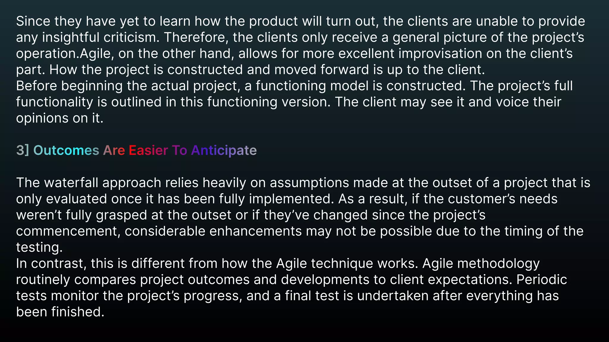 Since they have yet to learn how the product will turn out, the clients are unable to provide
any insightful criticism. Therefore, the clients only receive a general picture of the project’s 

operation.Agile, on the other hand, allows for more excellent improvisation on the client’s
part. How the project is constructed and moved forward is up to the client.

Before beginning the actual project, a functioning model is constructed. The project’s full
functionality is outlined in this functioning version. The client may see it and voice their
opinions on it.


The waterfall approach relies heavily on assumptions made at the outset of a project that is
only evaluated once it has been fully implemented. As a result, if the customer’s needs
weren’t fully grasped at the outset or if they’ve changed since the project’s
commencement, considerable enhancements may not be possible due to the timing of the
testing.

In contrast, this is different from how the Agile technique works. Agile methodology
routinely compares project outcomes and developments to client expectations. Periodic
tests monitor the project’s progress, and a final test is undertaken after everything has
been finished.
3] Outcomes Are Easier To Anticipate


 
