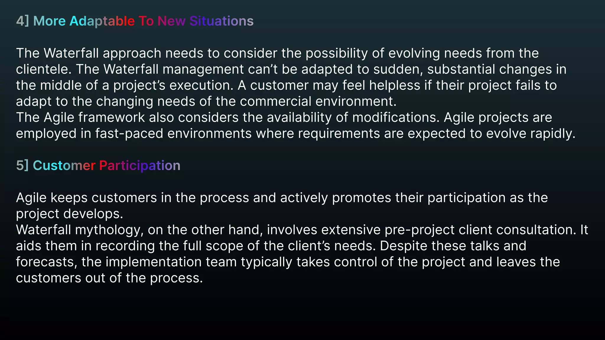 4] More Adaptable To New Situations


The Waterfall approach needs to consider the possibility of evolving needs from the
clientele. The Waterfall management can’t be adapted to sudden, substantial changes in
the middle of a project’s execution. A customer may feel helpless if their project fails to
adapt to the changing needs of the commercial environment.

The Agile framework also considers the availability of modifications. Agile projects are
employed in fast-paced environments where requirements are expected to evolve rapidly.


Agile keeps customers in the process and actively promotes their participation as the
project develops.

Waterfall mythology, on the other hand, involves extensive pre-project client consultation. It
aids them in recording the full scope of the client’s needs. Despite these talks and
forecasts, the implementation team typically takes control of the project and leaves the
customers out of the process.


5] Customer Participation


 