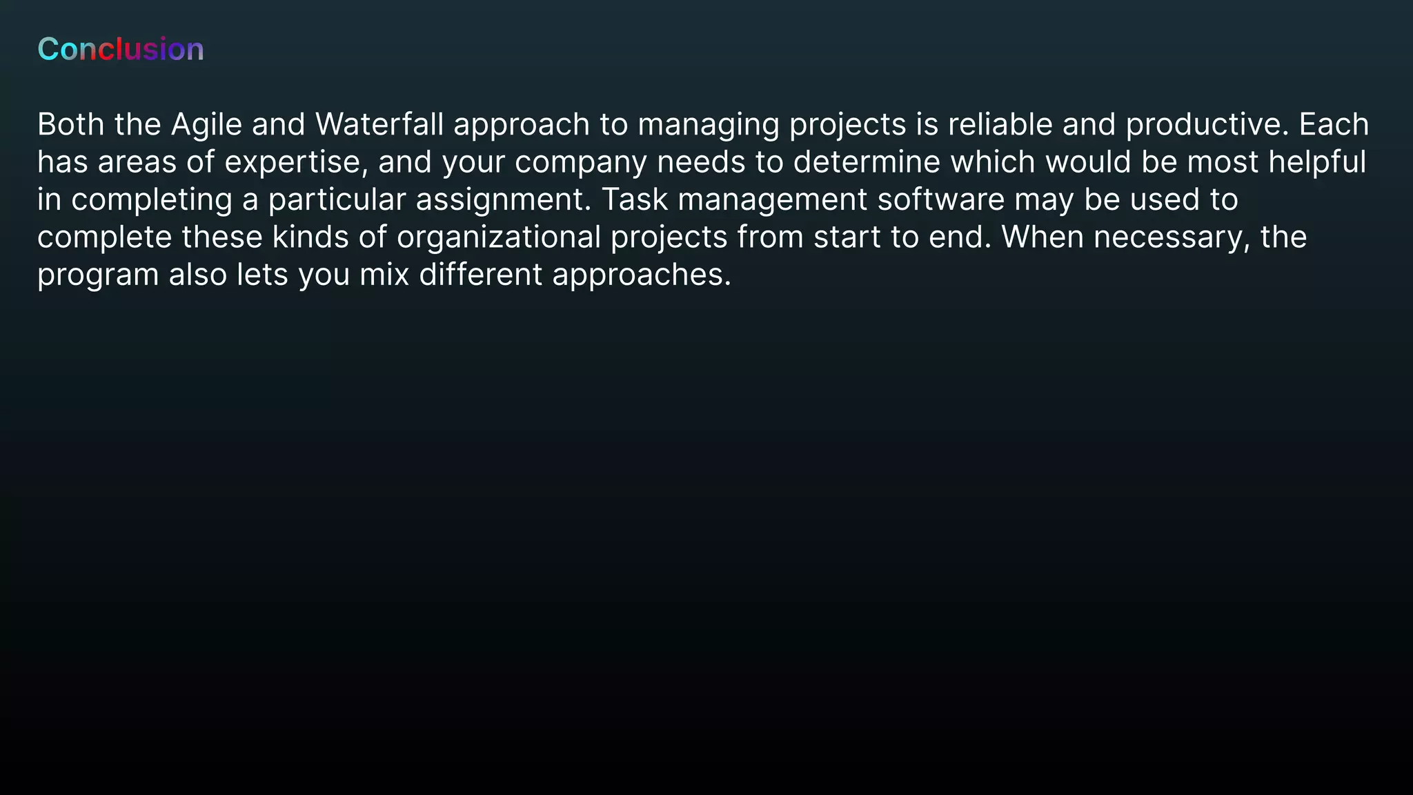Conclusion


Both the Agile and Waterfall approach to managing projects is reliable and productive. Each
has areas of expertise, and your company needs to determine which would be most helpful
in completing a particular assignment. Task management software may be used to
complete these kinds of organizational projects from start to end. When necessary, the
program also lets you mix different approaches.
 