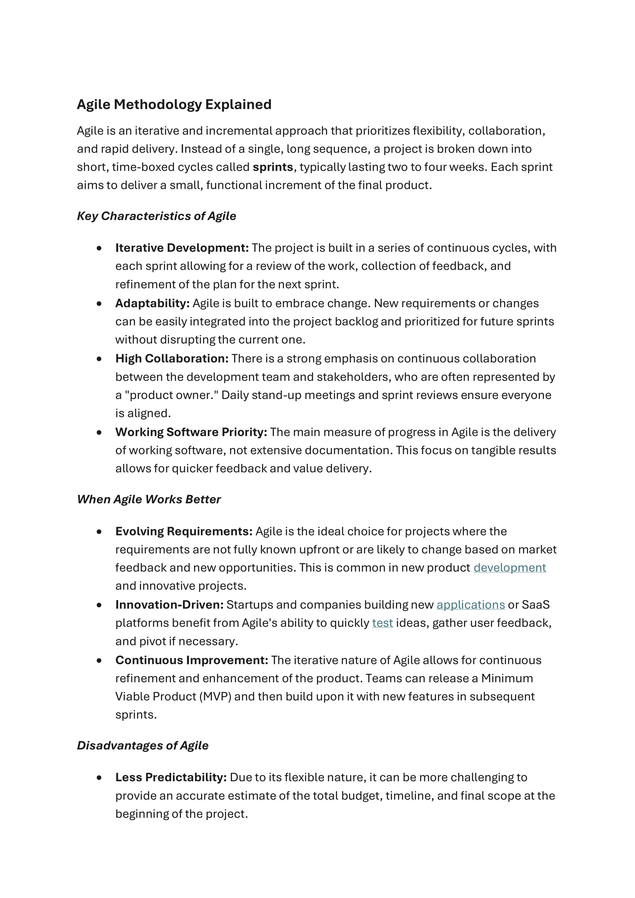 Agile Methodology Explained
Agile is an iterative and incremental approach that prioritizes flexibility, collaboration,
and rapid delivery. Instead of a single, long sequence, a project is broken down into
short, time-boxed cycles called sprints, typically lasting two to four weeks. Each sprint
aims to deliver a small, functional increment of the final product.
Key Characteristics of Agile
• Iterative Development: The project is built in a series of continuous cycles, with
each sprint allowing for a review of the work, collection of feedback, and
refinement of the plan for the next sprint.
• Adaptability: Agile is built to embrace change. New requirements or changes
can be easily integrated into the project backlog and prioritized for future sprints
without disrupting the current one.
• High Collaboration: There is a strong emphasis on continuous collaboration
between the development team and stakeholders, who are often represented by
a "product owner." Daily stand-up meetings and sprint reviews ensure everyone
is aligned.
• Working Software Priority: The main measure of progress in Agile is the delivery
of working software, not extensive documentation. This focus on tangible results
allows for quicker feedback and value delivery.
When Agile Works Better
• Evolving Requirements: Agile is the ideal choice for projects where the
requirements are not fully known upfront or are likely to change based on market
feedback and new opportunities. This is common in new product development
and innovative projects.
• Innovation-Driven: Startups and companies building new applications or SaaS
platforms benefit from Agile's ability to quickly test ideas, gather user feedback,
and pivot if necessary.
• Continuous Improvement: The iterative nature of Agile allows for continuous
refinement and enhancement of the product. Teams can release a Minimum
Viable Product (MVP) and then build upon it with new features in subsequent
sprints.
Disadvantages of Agile
• Less Predictability: Due to its flexible nature, it can be more challenging to
provide an accurate estimate of the total budget, timeline, and final scope at the
beginning of the project.
 