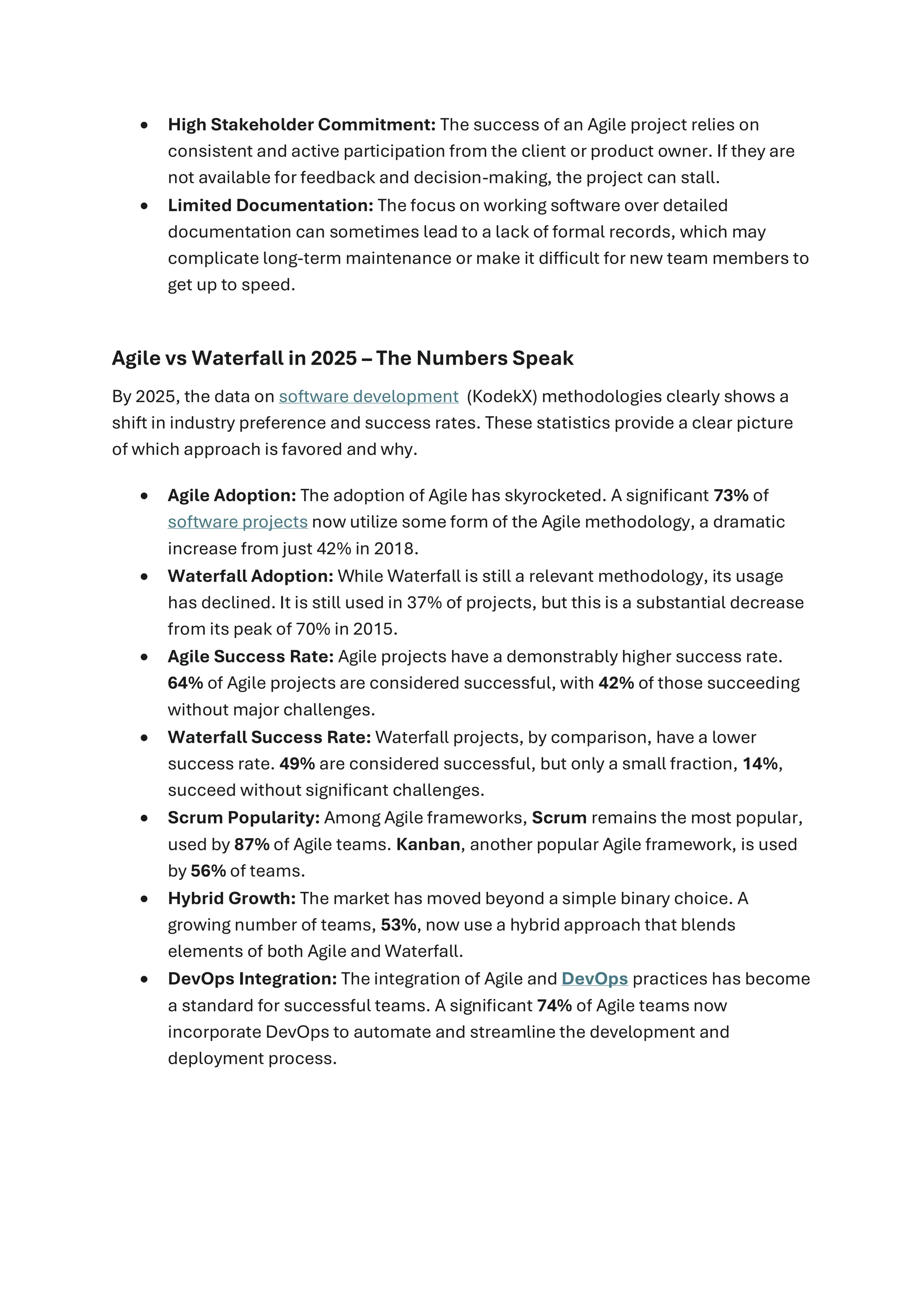 • High Stakeholder Commitment: The success of an Agile project relies on
consistent and active participation from the client or product owner. If they are
not available for feedback and decision-making, the project can stall.
• Limited Documentation: The focus on working software over detailed
documentation can sometimes lead to a lack of formal records, which may
complicate long-term maintenance or make it difficult for new team members to
get up to speed.
Agile vs Waterfall in 2025 – The Numbers Speak
By 2025, the data on software development (KodekX) methodologies clearly shows a
shift in industry preference and success rates. These statistics provide a clear picture
of which approach is favored and why.
• Agile Adoption: The adoption of Agile has skyrocketed. A significant 73% of
software projects now utilize some form of the Agile methodology, a dramatic
increase from just 42% in 2018.
• Waterfall Adoption: While Waterfall is still a relevant methodology, its usage
has declined. It is still used in 37% of projects, but this is a substantial decrease
from its peak of 70% in 2015.
• Agile Success Rate: Agile projects have a demonstrably higher success rate.
64% of Agile projects are considered successful, with 42% of those succeeding
without major challenges.
• Waterfall Success Rate: Waterfall projects, by comparison, have a lower
success rate. 49% are considered successful, but only a small fraction, 14%,
succeed without significant challenges.
• Scrum Popularity: Among Agile frameworks, Scrum remains the most popular,
used by 87% of Agile teams. Kanban, another popular Agile framework, is used
by 56% of teams.
• Hybrid Growth: The market has moved beyond a simple binary choice. A
growing number of teams, 53%, now use a hybrid approach that blends
elements of both Agile and Waterfall.
• DevOps Integration: The integration of Agile and DevOps practices has become
a standard for successful teams. A significant 74% of Agile teams now
incorporate DevOps to automate and streamline the development and
deployment process.
 