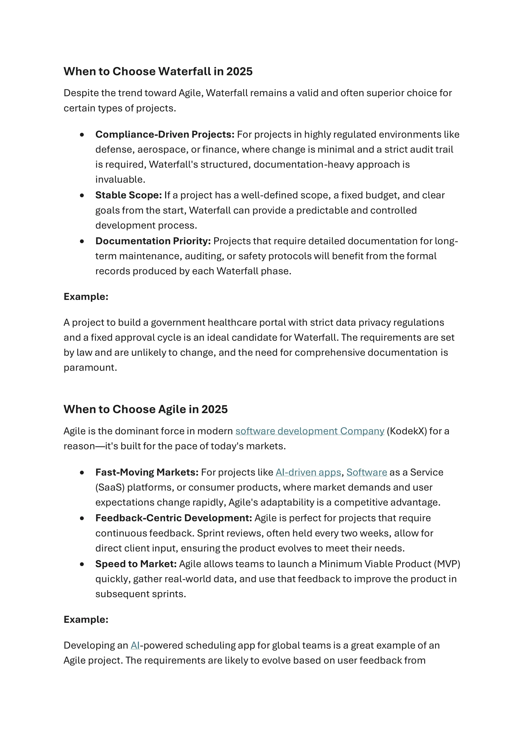 When to Choose Waterfall in 2025
Despite the trend toward Agile, Waterfall remains a valid and often superior choice for
certain types of projects.
• Compliance-Driven Projects: For projects in highly regulated environments like
defense, aerospace, or finance, where change is minimal and a strict audit trail
is required, Waterfall's structured, documentation-heavy approach is
invaluable.
• Stable Scope: If a project has a well-defined scope, a fixed budget, and clear
goals from the start, Waterfall can provide a predictable and controlled
development process.
• Documentation Priority: Projects that require detailed documentation for long-
term maintenance, auditing, or safety protocols will benefit from the formal
records produced by each Waterfall phase.
Example:
A project to build a government healthcare portal with strict data privacy regulations
and a fixed approval cycle is an ideal candidate for Waterfall. The requirements are set
by law and are unlikely to change, and the need for comprehensive documentation is
paramount.
When to Choose Agile in 2025
Agile is the dominant force in modern software development Company (KodekX) for a
reason—it's built for the pace of today's markets.
• Fast-Moving Markets: For projects like AI-driven apps, Software as a Service
(SaaS) platforms, or consumer products, where market demands and user
expectations change rapidly, Agile's adaptability is a competitive advantage.
• Feedback-Centric Development: Agile is perfect for projects that require
continuous feedback. Sprint reviews, often held every two weeks, allow for
direct client input, ensuring the product evolves to meet their needs.
• Speed to Market: Agile allows teams to launch a Minimum Viable Product (MVP)
quickly, gather real-world data, and use that feedback to improve the product in
subsequent sprints.
Example:
Developing an AI-powered scheduling app for global teams is a great example of an
Agile project. The requirements are likely to evolve based on user feedback from
 