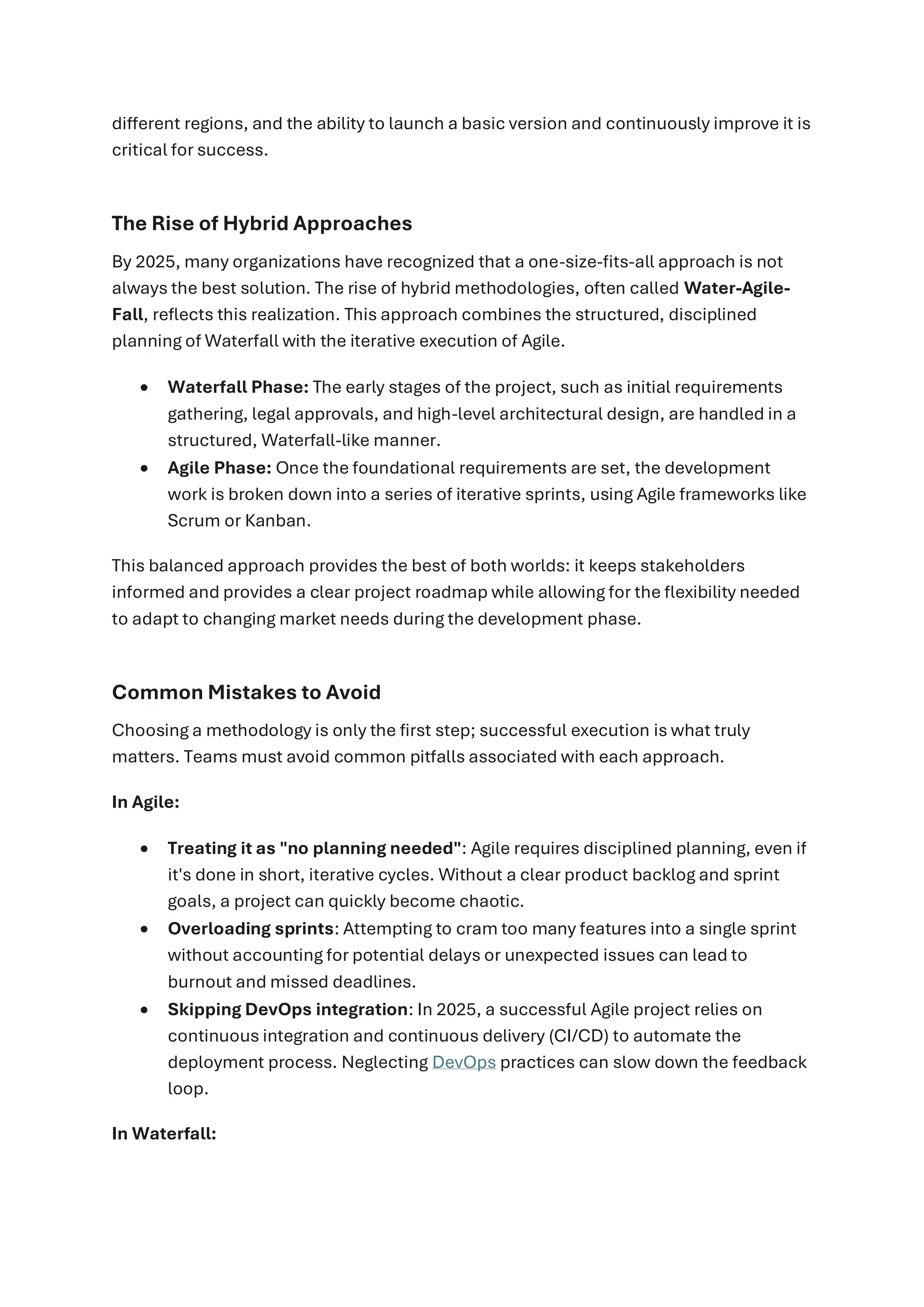 different regions, and the ability to launch a basic version and continuously improve it is
critical for success.
The Rise of Hybrid Approaches
By 2025, many organizations have recognized that a one-size-fits-all approach is not
always the best solution. The rise of hybrid methodologies, often called Water-Agile-
Fall, reflects this realization. This approach combines the structured, disciplined
planning of Waterfall with the iterative execution of Agile.
• Waterfall Phase: The early stages of the project, such as initial requirements
gathering, legal approvals, and high-level architectural design, are handled in a
structured, Waterfall-like manner.
• Agile Phase: Once the foundational requirements are set, the development
work is broken down into a series of iterative sprints, using Agile frameworks like
Scrum or Kanban.
This balanced approach provides the best of both worlds: it keeps stakeholders
informed and provides a clear project roadmap while allowing for the flexibility needed
to adapt to changing market needs during the development phase.
Common Mistakes to Avoid
Choosing a methodology is only the first step; successful execution is what truly
matters. Teams must avoid common pitfalls associated with each approach.
In Agile:
• Treating it as "no planning needed": Agile requires disciplined planning, even if
it's done in short, iterative cycles. Without a clear product backlog and sprint
goals, a project can quickly become chaotic.
• Overloading sprints: Attempting to cram too many features into a single sprint
without accounting for potential delays or unexpected issues can lead to
burnout and missed deadlines.
• Skipping DevOps integration: In 2025, a successful Agile project relies on
continuous integration and continuous delivery (CI/CD) to automate the
deployment process. Neglecting DevOps practices can slow down the feedback
loop.
In Waterfall:
 