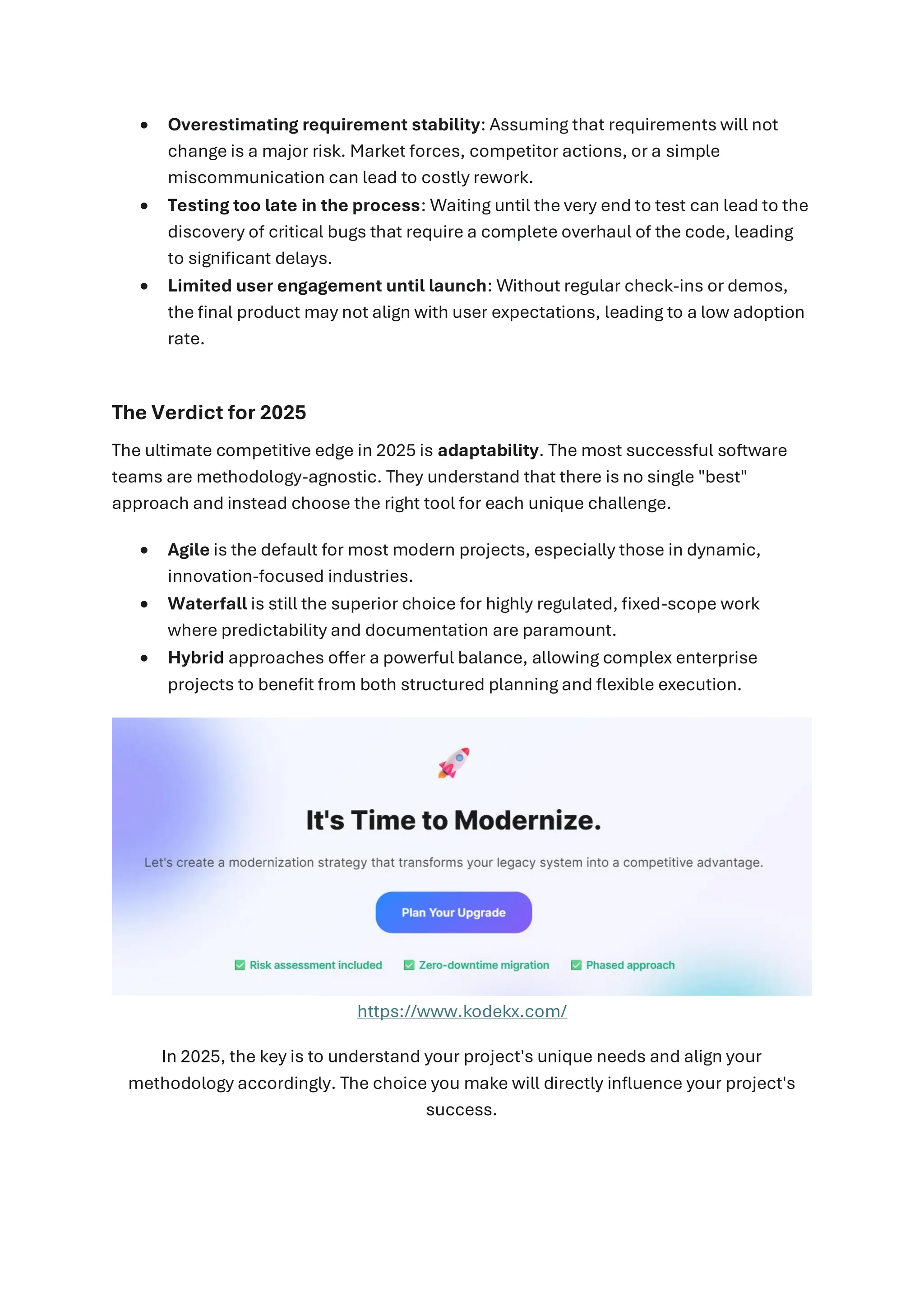 • Overestimating requirement stability: Assuming that requirements will not
change is a major risk. Market forces, competitor actions, or a simple
miscommunication can lead to costly rework.
• Testing too late in the process: Waiting until the very end to test can lead to the
discovery of critical bugs that require a complete overhaul of the code, leading
to significant delays.
• Limited user engagement until launch: Without regular check-ins or demos,
the final product may not align with user expectations, leading to a low adoption
rate.
The Verdict for 2025
The ultimate competitive edge in 2025 is adaptability. The most successful software
teams are methodology-agnostic. They understand that there is no single "best"
approach and instead choose the right tool for each unique challenge.
• Agile is the default for most modern projects, especially those in dynamic,
innovation-focused industries.
• Waterfall is still the superior choice for highly regulated, fixed-scope work
where predictability and documentation are paramount.
• Hybrid approaches offer a powerful balance, allowing complex enterprise
projects to benefit from both structured planning and flexible execution.
https://www.kodekx.com/
In 2025, the key is to understand your project's unique needs and align your
methodology accordingly. The choice you make will directly influence your project's
success.
 