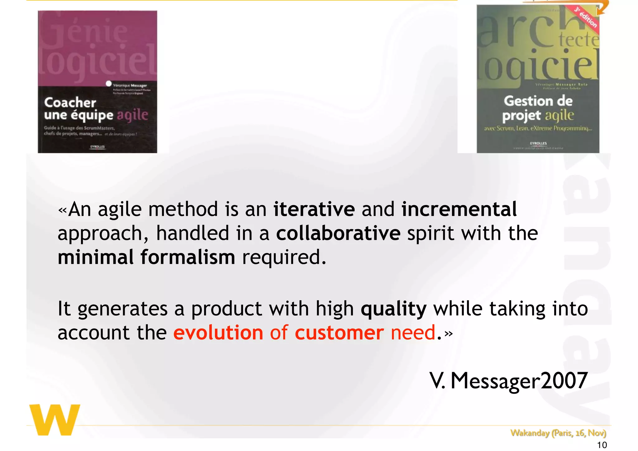 «An agile method is an iterative and incremental
approach, handled in a collaborative spirit with the
minimal formalism required.
It generates a product with high quality while taking into
account the evolution of customer need.»
V. Messager2007
10
 