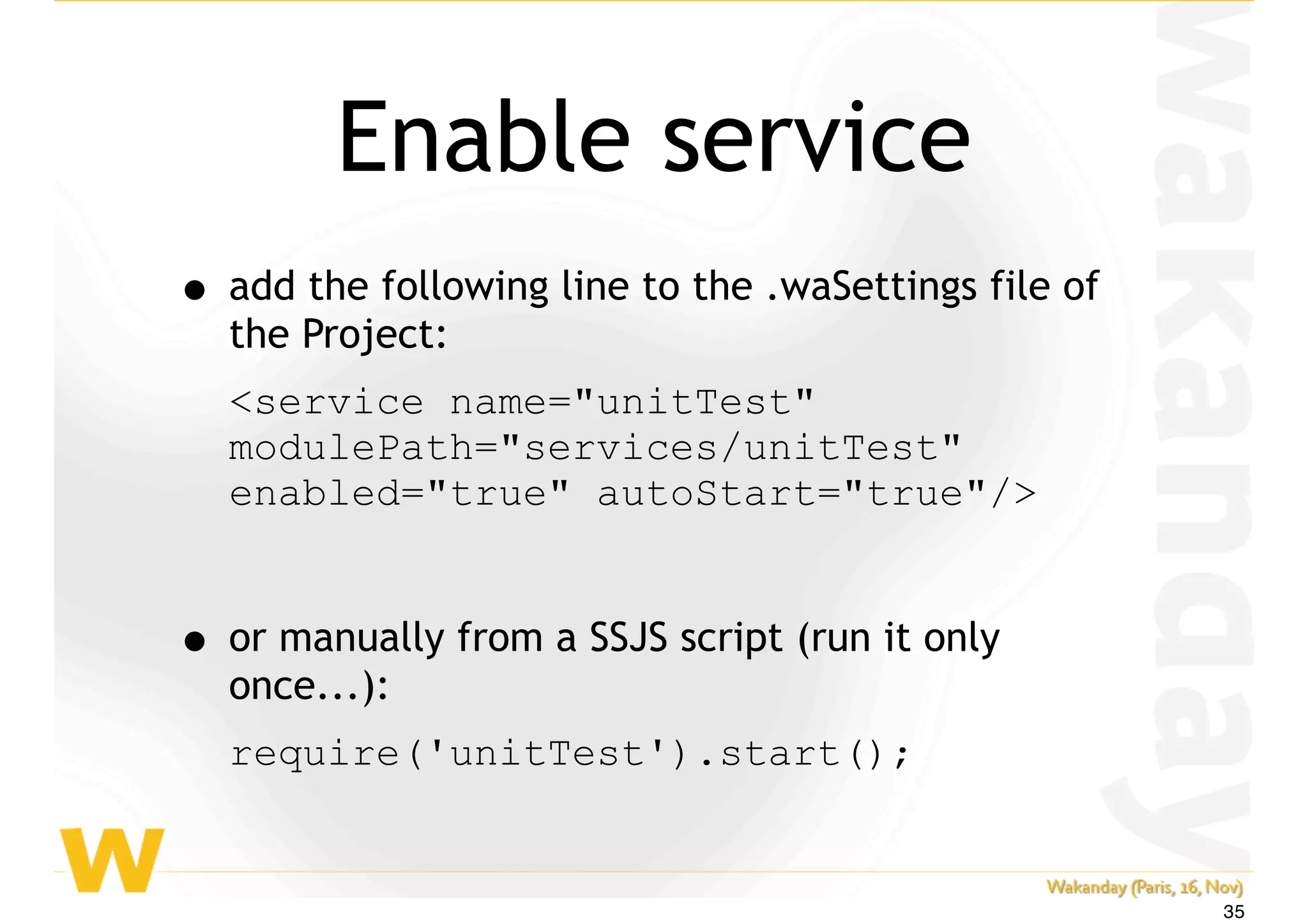 Enable service
• add the following line to the .waSettings file of
the Project:
<service name="unitTest"
modulePath="services/unitTest"
enabled="true" autoStart="true"/>
• or manually from a SSJS script (run it only
once...):
require('unitTest').start();
35
 