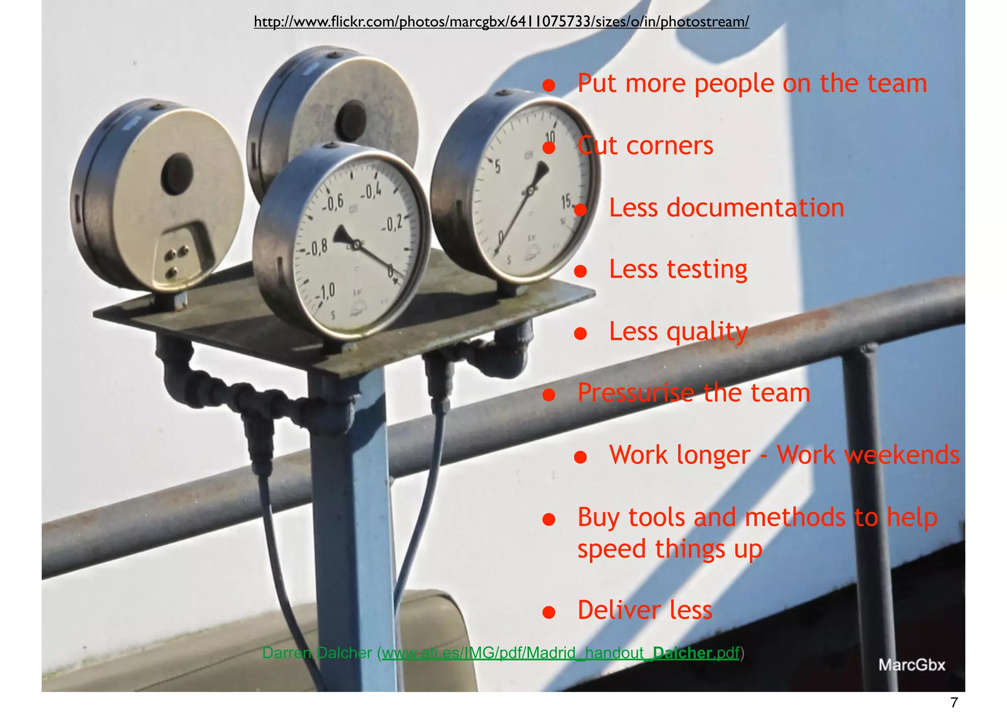 • Put more people on the team
• Cut corners
• Less documentation
• Less testing
• Less quality
• Pressurise the team
• Work longer - Work weekends
• Buy tools and methods to help
speed things up
• Deliver less
Darren Dalcher (www.ati.es/IMG/pdf/Madrid_handout_Dalcher.pdf)
http://www.ﬂickr.com/photos/marcgbx/6411075733/sizes/o/in/photostream/
7
 